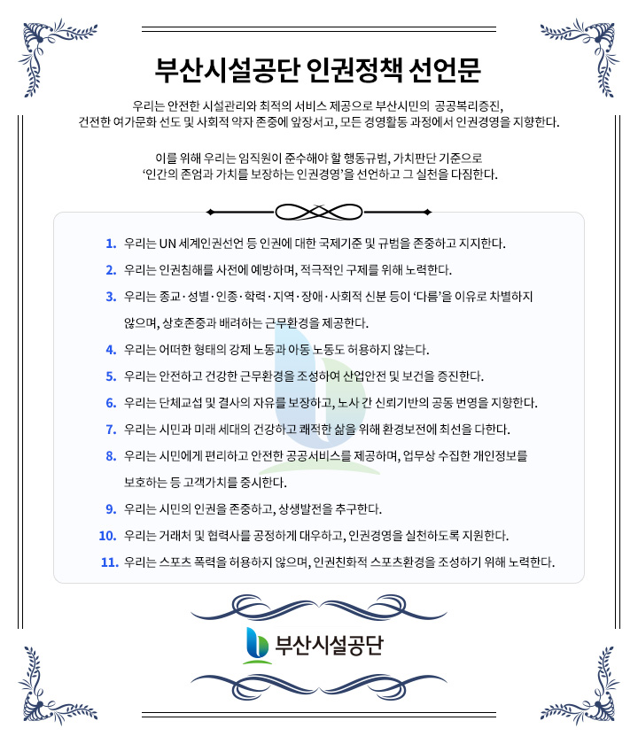 부산시설공단 인권정책 선언문

						  우리는 안전한 시설관리와 최적의 서비스 제공으로 부산시민의  공공복리증진, 건전한 여가문화 선도 및 사회적 약자 존중에 앞장서고, 모든 경영활동 과정에서 인권경영을 지향한다.
  이를 위해 우리는 임직원이 준수해야 할 행동규범, 가치판단 기준으로 ‘인간의 존엄과 가치를 보장하는 인권경영’을 선언하고 그 실천을 다짐한다.

						1. 우리는 UN 세계인권선언 등 인권에 대한 국제기준 및 규범을 존중하고 지지한다.
2. 우리는 인권침해를 사전에 예방하며, 적극적인 구제를 위해 노력한다.
3. 우리는 종교·성별·인종·학력·지역·장애·사회적 신분 등이 ‘다름’을 이유로 차별하지 않으며, 상호존중과 배려하는 근무환경을 제공한다.
4. 우리는 어떠한 형태의 강제 노동과 아동 노동도 허용하지 않는다.
5. 우리는 안전하고 건강한 근무환경을 조성하여 산업안전 및 보건을 증진한다.
6. 우리는 단체교섭 및 결사의 자유를 보장하고, 노사 간 신뢰기반의 공동 번영을 지향한다.
7. 우리는 시민과 미래 세대의 건강하고 쾌적한 삶을 위해 환경보전에 최선을 다한다.
8. 우리는 시민에게 편리하고 안전한 공공서비스를 제공하며, 업무상 수집한 개인정보를 보호하는 등 고객가치를 중시한다.
9. 우리는 시민의 인권을 존중하고, 상생발전을 추구한다.
10. 우리는 거래처 및 협력사를 공정하게 대우하고, 인권경영을 실천하도록 지원한다.
11. 우리는 스포츠 폭력을 허용하지 않으며, 인권친화적 스포츠환경을 조성하기 위해 노력한다.
						  부산시설공단