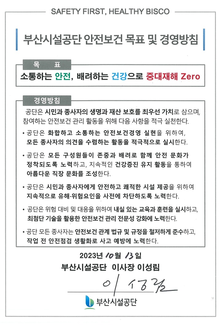 SAFETY FIRST, HEALTHY BISCO
부산시설공단 안전보건 목표 및 경영방침
목표
소통하는 안전, 배려하는 건강으로 중대재해 Zero

경영방침
공단은 시민과 종사자의 생명과 재산 보호를 최우선 가치로 삼으며, 참여하는 안전보건 관리 활동을 위해 다음 사항을 적극 실천한다. 
공단은 화합하고 소통하는 안전보건경영 실현을 위하여, 모든 종사자의 의견을 수렴하는 활동을 적극적으로 실시한다. 
공단은 모든 구성원들이 존중과 배려로 함께 안전 문화가 정착되도록 노력하고, 지속적인 건강증진 유지 활동을 통하여 아름다운 직장 문화를 조성한다.
공단은 시민과 종사자에게 안전하고 쾌적한 시설 제공을 위하여 지속적으로 유해·위험요인을 사전에 차단하도록 노력한다.
공단은 위험 대비 및 대응을 위하여 내실 있는 교육과 훈련을 실시하고, 최첨단 기술을 활용한 안전보건관리 전문성 강화에 노력한다.
공단 모든 종사자는 안전보건 관계 법규 및 규정을 철저하게 준수하고, 작업 전 안전점검 생활화로 사고 예방에 노력한다.
2023년 10월 13일
부산시설공단 이사장 이성림