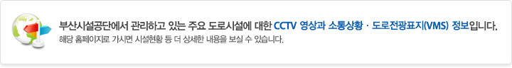 부산시설공단에서 관리하고 있는 주요 도로시설에 대한 CCTV 영상과 소통상황ㆍ도로전광표지(VMS) 정보입니다. 해당 홈페이지로 가시면 시설현황 등 더 상세한 내용을 보실 수 있습니다.